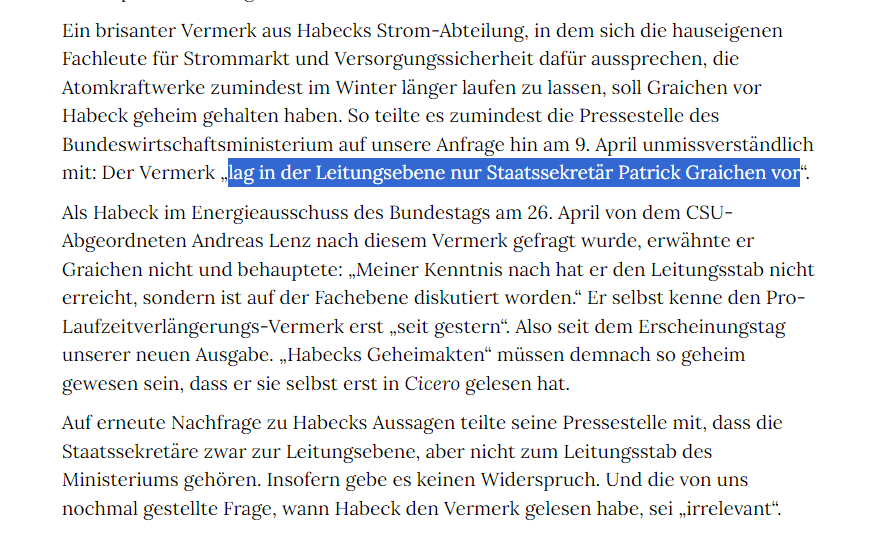 Ein brisanter Vermerk aus Habecks Strom-Abteilung, in dem sich die hauseigenen Fachleute für Strommarkt und Versorgungssicherheit dafür aussprechen, die Atomkraftwerke zumindest im Winter länger laufen zu lassen, soll Graichen vor Habeck geheim gehalten haben. So teilte es zumindest die Pressestelle des Bundeswirtschaftsministeriums auf unsere Anfrage hin am 9. April unmissverständlich mit: Der Vermerk „lag in der Leitungsebene nur Staatssekretär Patrick Graichen vor“.