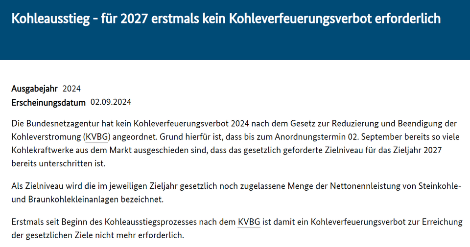 Die Bundesnetzagentur hat kein Kohleverfeuerungsverbot 2024 nach dem Gesetz zur Reduzierung und Beendigung der Kohleverstromung (KVBG) angeordnet. Grund hierfür ist, dass bis zum Anordnungstermin 02. September bereits so viele Kohlekraftwerke aus dem Markt ausgeschieden sind, dass das gesetzlich geforderte Zielniveau für das Zieljahr 2027 bereits unterschritten ist.