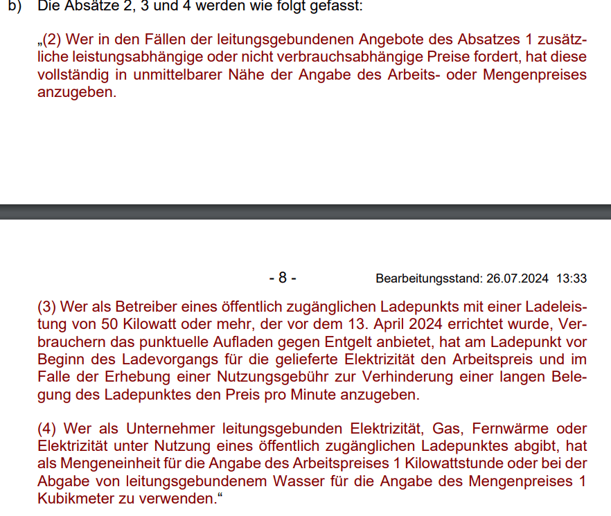 „(2) Wer in den Fällen der leitungsgebundenen Angebote des Absatzes 1 zusätzliche leistungsabhängige oder nicht verbrauchsabhängige Preise fordert, hat diese vollständig in unmittelbarer Nähe der Angabe des Arbeits- oder Mengenpreises anzugeben. (3) Wer als Betreiber eines öffentlich zugänglichen Ladepunkts mit einer Ladeleistung von 50 Kilowatt oder mehr, der vor dem 13. April 2024 errichtet wurde, Verbrauchern das punktuelle Aufladen gegen Entgelt anbietet, hat am Ladepunkt vor Beginn des Ladevorgangs für die gelieferte Elektrizität den Arbeitspreis und im Falle der Erhebung einer Nutzungsgebühr zur Verhinderung einer langen Belegung des Ladepunktes den Preis pro Minute anzugeben. (4) Wer als Unternehmer leitungsgebunden Elektrizität, Gas, Fernwärme oder Elektrizität unter Nutzung eines öffentlich zugänglichen Ladepunktes abgibt, hat als Mengeneinheit für die Angabe des Arbeitspreises 1 Kilowattstunde oder bei der Abgabe von leitungsgebundenem Wasser für die Angabe des Mengenpreises 1 Kubikmeter zu verwenden.“