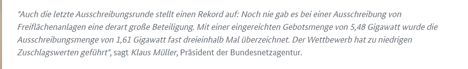 Auch die letzte Ausschreibungsrunde stellt einen Rekord auf: Noch nie gab es bei einer Ausschreibung von Freiflächenanlagen eine derart große Beteiligung. Mit einer eingereichten Gebotsmenge von 5,48 Gigawatt wurde die Ausschreibungsmenge von 1,61 Gigawatt fast dreieinhalb Mal überzeichnet. Der Wettbewerb hat zu niedrigen Zuschlagswerten geführt , sagt Klaus Müller Präsident der Bundesnetzagentur