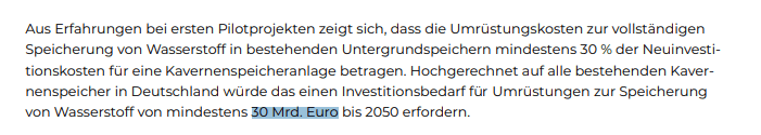 Aus Erfahrungen bei ersten Pilotprojekten zeigt sich, dass die Umrüstungskosten zur vollständigen
Speicherung von Wasserstoff in bestehenden Untergrundspeichern mindestens 30 % der Neuinvestitionskosten für eine Kavernenspeicheranlage betragen. Hochgerechnet auf alle bestehenden Kavernenspeicher in Deutschland würde das einen Investitionsbedarf für Umrüstungen zur Speicherung
von Wasserstoff von mindestens 30 Mrd. Euro bis 2050 erfordern.