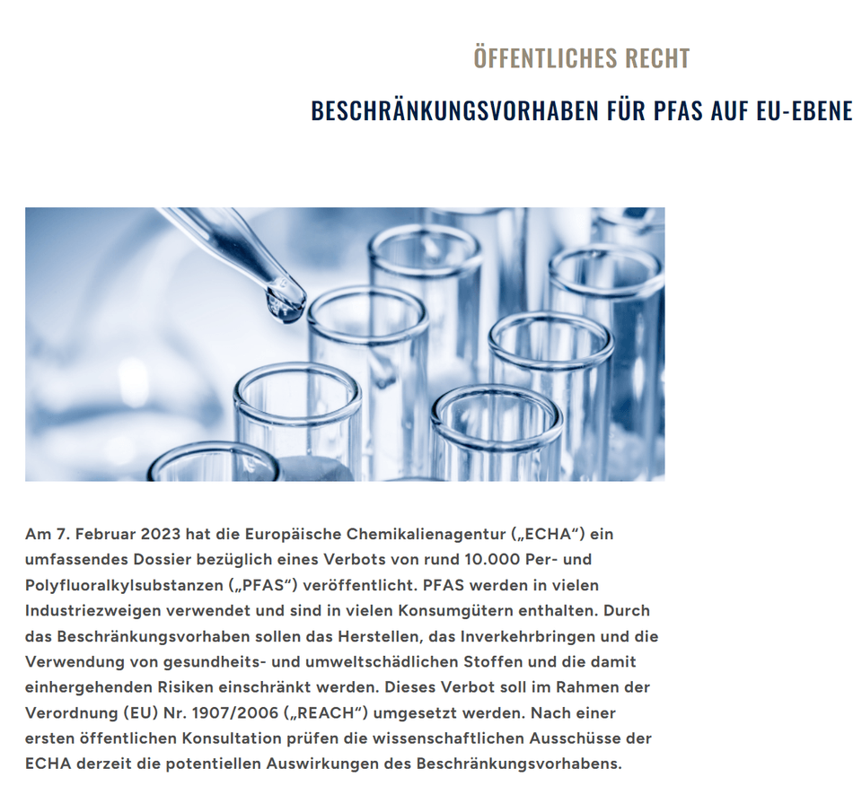 Am 7. Februar 2023 hat die Europäische Chemikalienagentur („ECHA“) ein umfassendes Dossier bezüglich eines Verbots von rund 10.000 Per- und Polyfluoralkylsubstanzen („PFAS“) veröffentlicht. PFAS werden in vielen Industriezweigen verwendet und sind in vielen Konsumgütern enthalten. Durch das Beschränkungsvorhaben sollen das Herstellen, das Inverkehrbringen und die Verwendung von gesundheits- und umweltschädlichen Stoffen und die damit einhergehenden Risiken einschränkt werden. Dieses Verbot soll im Rahmen der Verordnung (EU) Nr. 1907/2006 („REACH“) umgesetzt werden. Nach einer ersten öffentlichen Konsultation prüfen die wissenschaftlichen Ausschüsse der ECHA derzeit die potenziellen Auswirkungen des Beschränkungsvorhabens.