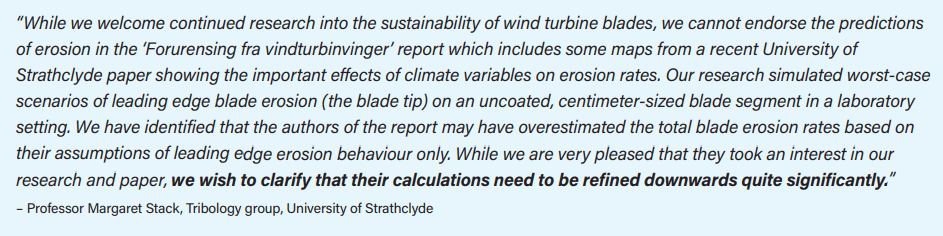 “While we welcome continued research into the sustainability of wind turbine blades, we cannot endorse the predictions of erosion in the ‘Forurensing fra vindturbinvinger’ report which includes some maps from a recent University of Strathclyde paper showing the important effects of climate variables on erosion rates. Our research simulated worst-case scenarios of leading edge blade erosion (the blade tip) on an uncoated, centimeter-sized blade segment in a laboratory setting. We have identified that the authors of the report may have overestimated the total blade erosion rates based on their assumptions of leading edge erosion behaviour only. While we are very pleased that they took an interest in our research and paper, we wish to clarify that their calculations need to be refined downwards quite significantly.